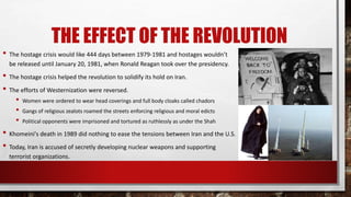 THE EFFECT OF THE REVOLUTION
• The hostage crisis would like 444 days between 1979-1981 and hostages wouldn’t
be released until January 20, 1981, when Ronald Reagan took over the presidency.
• The hostage crisis helped the revolution to solidify its hold on Iran.
• The efforts of Westernization were reversed.
• Women were ordered to wear head coverings and full body cloaks called chadors
• Gangs of religious zealots roamed the streets enforcing religious and moral edicts
• Political opponents were imprisoned and tortured as ruthlessly as under the Shah
• Khomeini's death in 1989 did nothing to ease the tensions between Iran and the U.S.
• Today, Iran is accused of secretly developing nuclear weapons and supporting
terrorist organizations.
 