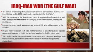 IRAQ-IRAN WAR (THE GULF WAR)
• The Iranian revolution put much strain on relations between Iraq (Sunnis) and
Iran (Shiites) and in 1980, Iraq invades Iran to start the “Gulf War”.
• With the oustering of the Shah in Iran, the U.S. supported the forces in Iraq and
their leader, Saddam Hussein, by supplying them with weapons, money and
intelligence.
• Iran, on the other hand, was supported by the USSR who sold weapons to the
Iranians.
• Despite heavy losses on each side, neither seemed to be victorious and a peace
agreement is signed in 1988. No territory is gained or lost by either side.
• The conflict can be compared to WWI in terms of tactics as there was large scale
trench warfare, barbed wire and extensive use of chemical weapons like
mustard gas.
 