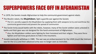 SUPERPOWERS FACE OFF IN AFGHANISTAN
• In 1979, the Soviets invade Afghanistan to help the communist government against rebels.
• The Muslim rebels; the Mujahideen, fight a guerilla war against the Soviets
• The U.S. secretly supports the Mujahideen by supplying them with weapons to try and overthrow the
communist government and prevent the spread of communism
• The Soviet Army would battle with the rebels, however, many of the Soviet soldiers were untested in
battle and their gear was not designed for the harsh environment of Afghanistan.
• Also, the Mujahideen soldiers were fighting for their homeland and their religion. They were fierce
fighters and had many good places to hide in the mountains.
• Soviets eventually withdraw in 1989. The war was an embarrassment for the USSR (much like Vietnam
was for the U.S.) and their advanced army was no longer seen as invincible.
 