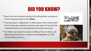 DID YOU KNOW?
• Some of the more extreme members of the Mujahideen would go on
to form the group known as the Taliban.
• They took power in Afghanistan in 1996; however, their enforcement
of strict Sharia law, treatment of women and support of terrorists like
al-Qaeda led them to be ostracized from the world community.
• The Taliban was ousted from power in 2001 by the U.S. military and
Afghani opposition forces in response to the September 11, 2001,
terrorist attack on the U.S.
 