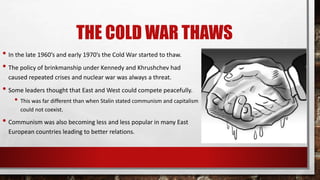 THE COLD WAR THAWS
• In the late 1960’s and early 1970’s the Cold War started to thaw.
• The policy of brinkmanship under Kennedy and Khrushchev had
caused repeated crises and nuclear war was always a threat.
• Some leaders thought that East and West could compete peacefully.
• This was far different than when Stalin stated communism and capitalism
could not coexist.
• Communism was also becoming less and less popular in many East
European countries leading to better relations.
 