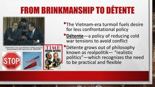 FROM BRINKMANSHIP TO DÉTENTE
•The Vietnam-era turmoil fuels desire
for less confrontational policy
•Détente—a policy of reducing cold
war tensions to avoid conflict
•Détente grows out of philosophy
known as realpolitik— “realistic
politics”—which recognizes the need
to be practical and flexible
 
