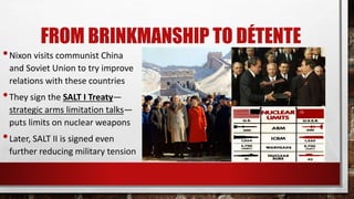 FROM BRINKMANSHIP TO DÉTENTE
•Nixon visits communist China
and Soviet Union to try improve
relations with these countries
•They sign the SALT I Treaty—
strategic arms limitation talks—
puts limits on nuclear weapons
•Later, SALT II is signed even
further reducing military tension
 