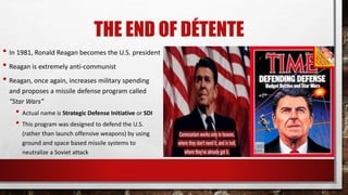 THE END OF DÉTENTE
• In 1981, Ronald Reagan becomes the U.S. president
• Reagan is extremely anti-communist
• Reagan, once again, increases military spending
and proposes a missile defense program called
“Star Wars”
• Actual name is Strategic Defense Initiative or SDI
• This program was designed to defend the U.S.
(rather than launch offensive weapons) by using
ground and space based missile systems to
neutralize a Soviet attack
 