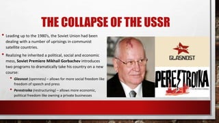 THE COLLAPSE OF THE USSR
• Leading up to the 1980’s, the Soviet Union had been
dealing with a number of uprisings in communist
satellite countries.
• Realizing he inherited a political, social and economic
mess, Soviet Premiere Mikhail Gorbachev introduces
two programs to dramatically take his country on a new
course:
• Glasnost (openness) – allows for more social freedom like
freedom of speech and press
• Perestroika (restructuring) – allows more economic,
political freedom like owning a private businesses
 