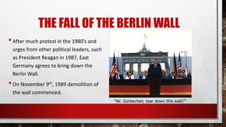 THE FALL OF THE BERLIN WALL
•After much protest in the 1980’s and
urges from other political leaders, such
as President Reagan in 1987, East
Germany agrees to bring down the
Berlin Wall.
•On November 9th, 1989 demolition of
the wall commenced.
“Mr. Gorbechev, tear down this wall!”
 