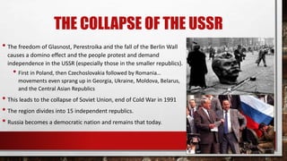 THE COLLAPSE OF THE USSR
• The freedom of Glasnost, Perestroika and the fall of the Berlin Wall
causes a domino effect and the people protest and demand
independence in the USSR (especially those in the smaller republics).
• First in Poland, then Czechoslovakia followed by Romania…
movements even sprang up in Georgia, Ukraine, Moldova, Belarus,
and the Central Asian Republics
• This leads to the collapse of Soviet Union, end of Cold War in 1991
• The region divides into 15 independent republics.
• Russia becomes a democratic nation and remains that today.
 