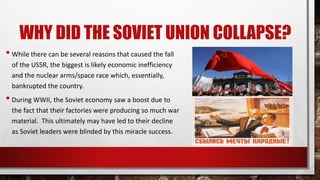 WHY DID THE SOVIET UNION COLLAPSE?
• While there can be several reasons that caused the fall
of the USSR, the biggest is likely economic inefficiency
and the nuclear arms/space race which, essentially,
bankrupted the country.
• During WWII, the Soviet economy saw a boost due to
the fact that their factories were producing so much war
material. This ultimately may have led to their decline
as Soviet leaders were blinded by this miracle success.
 