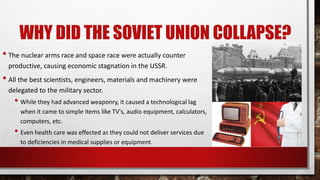 WHY DID THE SOVIET UNION COLLAPSE?
• The nuclear arms race and space race were actually counter
productive, causing economic stagnation in the USSR.
• All the best scientists, engineers, materials and machinery were
delegated to the military sector.
• While they had advanced weaponry, it caused a technological lag
when it came to simple items like TV's, audio equipment, calculators,
computers, etc.
• Even health care was effected as they could not deliver services due
to deficiencies in medical supplies or equipment.
 