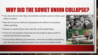 WHY DID THE SOVIET UNION COLLAPSE?
• From Atom Bomb to Star Wars, the Cold War cost both countries trillions upon
trillions of dollars.
• Both the US and the USSR were devastated by the effects of overzealous
military spending.
• However, it was the Soviet Union who fell, not the United States.
• In the end, the economic output was just not enough to keep up with it’s
massive commitment to spending.
• On top of the inefficiency of communism, there was corruption, bad policies,
poor planning, and a totalitarian system that restricted its people socially.
 