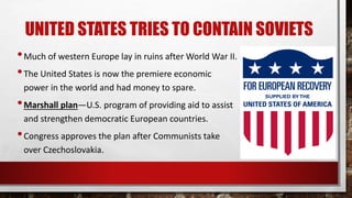 UNITED STATES TRIES TO CONTAIN SOVIETS
•Much of western Europe lay in ruins after World War II.
•The United States is now the premiere economic
power in the world and had money to spare.
•Marshall plan—U.S. program of providing aid to assist
and strengthen democratic European countries.
•Congress approves the plan after Communists take
over Czechoslovakia.
 