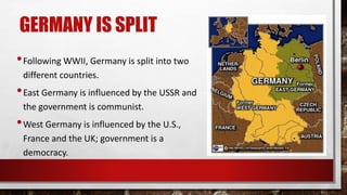 GERMANY IS SPLIT
•Following WWII, Germany is split into two
different countries.
•East Germany is influenced by the USSR and
the government is communist.
•West Germany is influenced by the U.S.,
France and the UK; government is a
democracy.
 