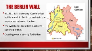 THE BERLIN WALL
•In 1961, East Germany (Communist)
builds a wall in Berlin to maintain the
separation between the two.
•The wall keeps West Berlin citizens
confined within.
•Crossing over is strictly forbidden.
 