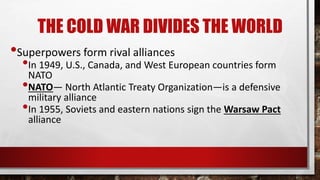 THE COLD WAR DIVIDES THE WORLD
•Superpowers form rival alliances
•In 1949, U.S., Canada, and West European countries form
NATO
•NATO— North Atlantic Treaty Organization—is a defensive
military alliance
•In 1955, Soviets and eastern nations sign the Warsaw Pact
alliance
 