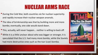 NUCLEAR ARMS RACE
•During the Cold War, both countries vie for nuclear superiority
and rapidly increase their nuclear weapon arsenals.
•The idea of brinkmanship was that by building more and more
bombs; eventually, one side would stand down.
•This, actually, will never happen... neither is willing to back off.
•While it is a little unclear about who was bigger or stronger, it is
speculated that the U.S. had many more bombs, while the Soviets
had more destructive ones such as the tsar (czar) bomba.
 