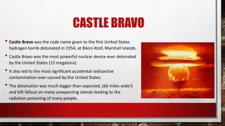 CASTLE BRAVO
• Castle Bravo was the code name given to the first United States
hydrogen bomb detonated in 1954, at Bikini Atoll, Marshall Islands.
• Castle Bravo was the most powerful nuclear device ever detonated
by the United States (15 megatons).
• It also led to the most significant accidental radioactive
contamination ever caused by the United States.
• The detonation was much bigger than expected, (66 miles wide!)
and left fallout on many unexpecting islands leading to the
radiation poisoning of many people.
 