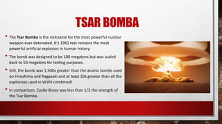 TSAR BOMBA
• The Tsar Bomba is the nickname for the most powerful nuclear
weapon ever detonated. It’s 1961 test remains the most
powerful artificial explosion in human history.
• The bomb was designed to be 100 megatons but was scaled
back to 50 megatons for testing purposes.
• Still, the bomb was 1,500x greater than the atomic bombs used
on Hiroshima and Nagasaki and at least 10x greater than all the
explosives used in WWII combined!
• In comparison, Castle Bravo was less than 1/3 the strength of
the Tsar Bomba.
 