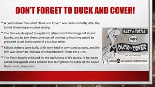 DON’T FORGET TO DUCK AND COVER!
• A civil defense film called “Duck and Cover” was created shortly after the
Soviet Union began nuclear testing.
• The film was designed to explain to citizens both the danger of atomic
bombs, and to give them some sort of training so that they would be
prepared to act in the event of a nuclear strike.
• Fallout shelters were built, drills were held in towns and schools, and the
film was shown to “millions of schoolchildren” from 1951-1991.
• The film is heavily criticized for the usefulness of it’s tactics. It has been
called propaganda and a political tool to frighten the public of the Soviet
Union and communism.
 