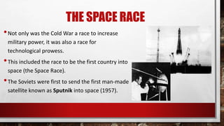THE SPACE RACE
•Not only was the Cold War a race to increase
military power, it was also a race for
technological prowess.
•This included the race to be the first country into
space (the Space Race).
•The Soviets were first to send the first man-made
satellite known as Sputnik into space (1957).
 