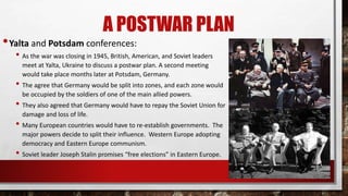 A POSTWAR PLAN
•Yalta and Potsdam conferences:
• As the war was closing in 1945, British, American, and Soviet leaders
meet at Yalta, Ukraine to discuss a postwar plan. A second meeting
would take place months later at Potsdam, Germany.
• The agree that Germany would be split into zones, and each zone would
be occupied by the soldiers of one of the main allied powers.
• They also agreed that Germany would have to repay the Soviet Union for
damage and loss of life.
• Many European countries would have to re-establish governments. The
major powers decide to split their influence. Western Europe adopting
democracy and Eastern Europe communism.
• Soviet leader Joseph Stalin promises “free elections” in Eastern Europe.
 