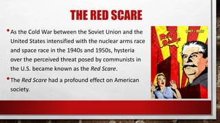 THE RED SCARE
•As the Cold War between the Soviet Union and the
United States intensified with the nuclear arms race
and space race in the 1940s and 1950s, hysteria
over the perceived threat posed by communists in
the U.S. became known as the Red Scare.
•The Red Scare had a profound effect on American
society.
 