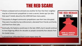 THE RED SCARE
• Citizens analyzed and scrutinized one another for fear that their neighbor
may be a Communist sympathizer or even a secret, Soviet spy! (an idea
that wasn’t totally absurd as the USSR did have many spies).
• Thousands of alleged communist sympathizers saw their lives disrupted.
They were hounded by law enforcement, alienated from friends and family
and fired from their jobs.
• Eventually, the hysteria would ease in the late 1950’s, but it would continue
to have lingering effects for decades as people constantly fear attacks from
the Soviet Union.
• It proved how unfounded fears could impact daily life.
 