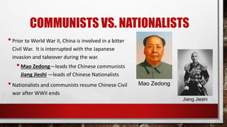 COMMUNISTS VS. NATIONALISTS
•Prior to World War II, China is involved in a bitter
Civil War. It is interrupted with the Japanese
invasion and takeover during the war.
•Mao Zedong—leads the Chinese communists
Jiang Jieshi —leads of Chinese Nationalists
•Nationalists and communists resume Chinese Civil
war after WWII ends
Mao Zedong
Jiang Jieshi
 