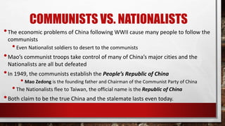COMMUNISTS VS. NATIONALISTS
•The economic problems of China following WWII cause many people to follow the
communists
•Even Nationalist soldiers to desert to the communists
•Mao’s communist troops take control of many of China’s major cities and the
Nationalists are all but defeated
•In 1949, the communists establish the People’s Republic of China
• Mao Zedong is the founding father and Chairman of the Communist Party of China
•The Nationalists flee to Taiwan, the official name is the Republic of China
•Both claim to be the true China and the stalemate lasts even today.
 