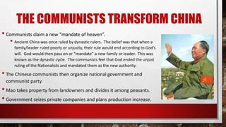THE COMMUNISTS TRANSFORM CHINA
• Communists claim a new “mandate of heaven”.
• Ancient China was once ruled by dynastic rulers. The belief was that when a
family/leader ruled poorly or unjustly, their rule would end according to God’s
will. God would then pass on or “mandate” a new family or leader. This was
known as the dynastic cycle. The communists feel that God ended the unjust
ruling of the Nationalists and mandated them as the new authority.
• The Chinese communists then organize national government and
communist party.
• Mao takes property from landowners and divides it among peasants.
• Government seizes private companies and plans production increase.
 