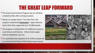 THE GREAT LEAP FORWARD
• The Great Leap Forward Program was an initiative
created by Mao after coming to power.
• Similar to Joseph Stalin’s “Five Year Plan, this
program established Communes—large collective
farms that often supported over 25,000 people.
• The program is ended after it’s inefficiency leads to
crop failures and famines. China’s food supply
almost completely runs out.
• It is estimated that upwards of 45 million people die
as a result of the failure of the Great Leap Forward.
 