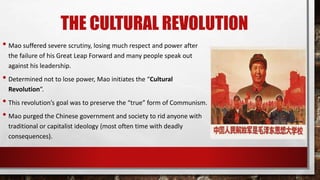 THE CULTURAL REVOLUTION
• Mao suffered severe scrutiny, losing much respect and power after
the failure of his Great Leap Forward and many people speak out
against his leadership.
• Determined not to lose power, Mao initiates the “Cultural
Revolution”.
• This revolution’s goal was to preserve the “true” form of Communism.
• Mao purged the Chinese government and society to rid anyone with
traditional or capitalist ideology (most often time with deadly
consequences).
 
