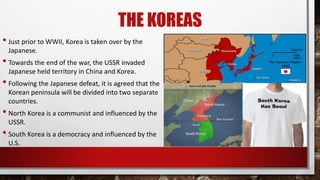 THE KOREAS
• Just prior to WWII, Korea is taken over by the
Japanese.
• Towards the end of the war, the USSR invaded
Japanese held territory in China and Korea.
• Following the Japanese defeat, it is agreed that the
Korean peninsula will be divided into two separate
countries.
• North Korea is a communist and influenced by the
USSR.
• South Korea is a democracy and influenced by the
U.S.
 