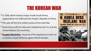THE KOREAN WAR
•In 1950, North Korean troops invade South Korea,
supported by the USSR and the People’s Republic of China.
•This sets off the first military action of the Cold War.
•South Korea calls for help and is backed by the U.S. and the
United Nations (15 countries).
•Douglas MacArthur—because of his experience in Asia, he
is chosen to lead UN forces against North Koreans
 