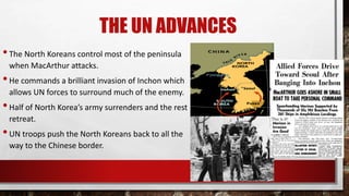 THE UN ADVANCES
•The North Koreans control most of the peninsula
when MacArthur attacks.
•He commands a brilliant invasion of Inchon which
allows UN forces to surround much of the enemy.
•Half of North Korea’s army surrenders and the rest
retreat.
•UN troops push the North Koreans back to all the
way to the Chinese border.
 