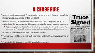 A CEASE FIRE
• MacArthur disagrees with Truman’s plan to try and end the war peacefully.
He is even openly critical of the president.
• MacArthur says, “there is no substitute for victory.” Anything short, is
giving in to the communists. He recommends the use of nuclear weapons.
• Not wanting to incite WWIII, MacArthur is fired for insubordination and removed from
command by President Truman. An embarrassing end to a long and illustrious career.
• In 1953, a cease fire is declared and ends the war.
• The war does not have a clear cut winner as not much territory is gained or
lost.
• Essentially, the border at the 38th parallel is restored.
 