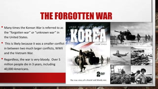 THE FORGOTTEN WAR
• Many times the Korean War is referred to as
the “forgotten war” or “unknown war” in
the United States.
• This is likely because it was a smaller conflict
in between two much larger conflicts, WWII
and the Vietnam War.
• Regardless, the war is very bloody. Over 5
million people die in 3 years, including
40,000 Americans.
 