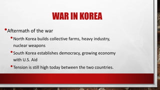WAR IN KOREA
•Aftermath of the war
•North Korea builds collective farms, heavy industry,
nuclear weapons
•South Korea establishes democracy, growing economy
with U.S. Aid
•Tension is still high today between the two countries.
 