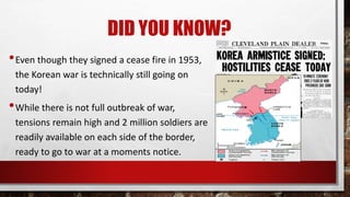 DID YOU KNOW?
•Even though they signed a cease fire in 1953,
the Korean war is technically still going on
today!
•While there is not full outbreak of war,
tensions remain high and 2 million soldiers are
readily available on each side of the border,
ready to go to war at a moments notice.
 