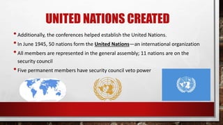 UNITED NATIONS CREATED
•Additionally, the conferences helped establish the United Nations.
•In June 1945, 50 nations form the United Nations—an international organization
•All members are represented in the general assembly; 11 nations are on the
security council
•Five permanent members have security council veto power
 