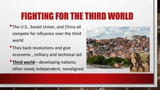 FIGHTING FOR THE THIRD WORLD
•The U.S., Soviet Union, and China all
compete for influence over the third
world
•They back revolutions and give
economic , military and technical aid
•Third world—developing nations;
often newly independent, nonaligned
 