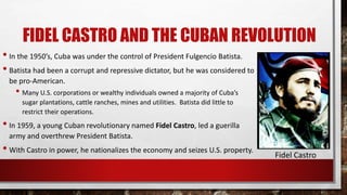 FIDEL CASTRO AND THE CUBAN REVOLUTION
• In the 1950’s, Cuba was under the control of President Fulgencio Batista.
• Batista had been a corrupt and repressive dictator, but he was considered to
be pro-American.
• Many U.S. corporations or wealthy individuals owned a majority of Cuba’s
sugar plantations, cattle ranches, mines and utilities. Batista did little to
restrict their operations.
• In 1959, a young Cuban revolutionary named Fidel Castro, led a guerilla
army and overthrew President Batista.
• With Castro in power, he nationalizes the economy and seizes U.S. property.
Fidel Castro
 