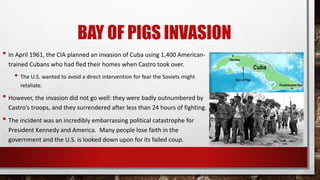 BAY OF PIGS INVASION
• In April 1961, the CIA planned an invasion of Cuba using 1,400 American-
trained Cubans who had fled their homes when Castro took over.
• The U.S. wanted to avoid a direct intervention for fear the Soviets might
retaliate.
• However, the invasion did not go well: they were badly outnumbered by
Castro’s troops, and they surrendered after less than 24 hours of fighting.
• The incident was an incredibly embarrassing political catastrophe for
President Kennedy and America. Many people lose faith in the
government and the U.S. is looked down upon for its failed coup.
 