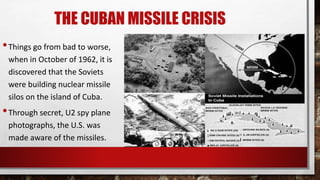 THE CUBAN MISSILE CRISIS
•Things go from bad to worse,
when in October of 1962, it is
discovered that the Soviets
were building nuclear missile
silos on the island of Cuba.
•Through secret, U2 spy plane
photographs, the U.S. was
made aware of the missiles.
 