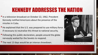 KENNEDY ADDRESSES THE NATION
•In a television broadcast on October 22, 1962, President
Kennedy notified Americans about the presence of the
missiles in Cuba.
•He explained that the U.S. was prepared to use military force
if necessary to neutralize this threat to national security.
•Following this public declaration, people around the globe
nervously waited for the Soviets to respond.
•The next 13 days would be an intense showdown.
 