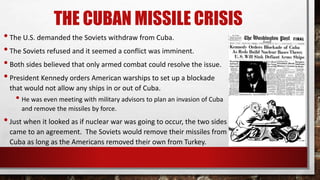 THE CUBAN MISSILE CRISIS
•The U.S. demanded the Soviets withdraw from Cuba.
•The Soviets refused and it seemed a conflict was imminent.
•Both sides believed that only armed combat could resolve the issue.
•President Kennedy orders American warships to set up a blockade
that would not allow any ships in or out of Cuba.
• He was even meeting with military advisors to plan an invasion of Cuba
and remove the missiles by force.
•Just when it looked as if nuclear war was going to occur, the two sides
came to an agreement. The Soviets would remove their missiles from
Cuba as long as the Americans removed their own from Turkey.
 