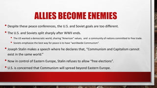 ALLIES BECOME ENEMIES
• Despite these peace conferences, the U.S. and Soviet goals are too different.
• The U.S. and Soviets split sharply after WWII ends.
• The US wanted a democratic world, sharing “American” values, and a community of nations committed to free trade.
• Soviets emphasize the best way for peace is to have “worldwide Communism”.
• Joseph Stalin makes a speech where he declares that, “Communism and Capitalism cannot
exist in the same world.”
• Now in control of Eastern Europe, Stalin refuses to allow “free elections”.
• U.S. is concerned that Communism will spread beyond Eastern Europe.
 