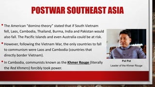 POSTWAR SOUTHEAST ASIA
•The American “domino theory” stated that if South Vietnam
fell, Laos, Cambodia, Thailand, Burma, India and Pakistan would
also fall. The Pacific Islands and even Australia could be at risk.
•However, following the Vietnam War, the only countries to fall
to communism were Laos and Cambodia (countries that
directly border Vietnam).
•In Cambodia, communists known as the Khmer Rouge (literally
the Red Khmers) forcibly took power.
Pol Pot
Leader of the Khmer Rouge
 