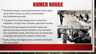 KHMER ROUGE
• The Khmer Rouge is most remembered for their radical
social reform process as well as orchestrating
the Cambodian genocide.
• The goal of the Khmer Rouge was to reconstruct
Cambodia, turning it into a classless, agriculture society.
• They forced many people out of their homes and
ignored many basic human freedoms; they controlled
how Cambodians acted, what they wore, to whom they
could talk, and many other aspects of their lives.
• Books, money and religion were completely eliminated
from the society!
 