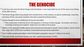 THE GENOCIDE
• In the four years that the Khmer Rouge ruled Cambodia, it was responsible for one of the worst mass killings
of the 20th century.
• The Khmer Rouge killed many people who resisted them or their policies, as well as intellectuals, minorities,
and many of their own party members who were suspected of being traitors.
• Anyone thought to be an intellectual of any sort was killed.
• Often people were condemned just for wearing glasses or knowing a foreign language. City-dwellers who had no
knowledge of farming were targeted. People were even killed just for praying!
• Millions of the educated middle-classes were tortured and executed in special “prison centers”. By the end of
their reign (1975-1979), they murdered, overworked and starved the population.
• Over 2 million people were killed or died (Cambodia’s population was just 7 million at the time).
• They were finally overthrown during a war with neighboring Vietnam in 1979.
 