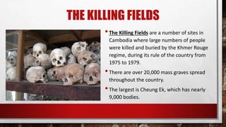 THE KILLING FIELDS
•The Killing Fields are a number of sites in
Cambodia where large numbers of people
were killed and buried by the Khmer Rouge
regime, during its rule of the country from
1975 to 1979.
•There are over 20,000 mass graves spread
throughout the country.
•The largest is Cheung Ek, which has nearly
9,000 bodies.
 
